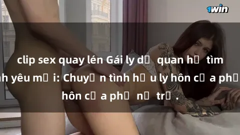 clip sex quay lén Gái ly dị quan hệ tìm kiếm tình yêu mới: Chuyện tình hậu ly hôn của phụ nữ trẻ.