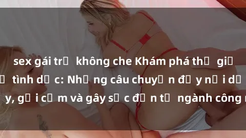 sex gái trẻ không che Khám phá thế giới của phim sex nô lệ tình dục: Những câu chuyện đầy nổi dậy, gợi cảm và gây sốc đến từ ngành công nghiệp giải trí đen tối