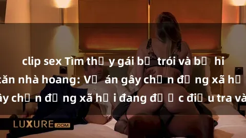 clip sex Tìm thấy gái bị trói và bị hiếp dâm trong một căn nhà hoang: Vụ án gây chấn động xã hội đang được điều tra vào.