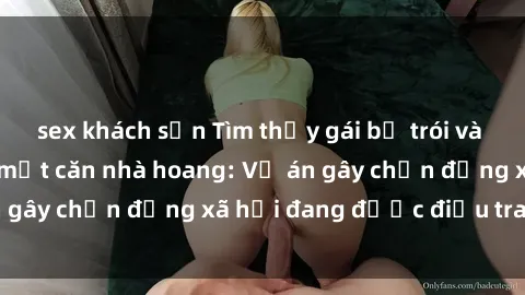 sex khách sạn Tìm thấy gái bị trói và bị hiếp dâm trong một căn nhà hoang: Vụ án gây chấn động xã hội đang được điều tra vào.