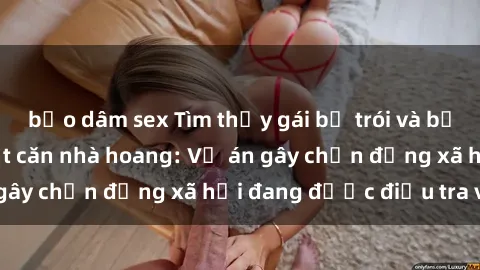 bạo dâm sex Tìm thấy gái bị trói và bị hiếp dâm trong một căn nhà hoang: Vụ án gây chấn động xã hội đang được điều tra vào.