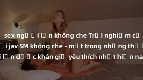 sex người lớn không che Trải nghiệm cảm xúc thăng hoa với jav SM không che - một trong những thể loại phim người lớn được khán giả yêu thích nhất hiện nay. Đảm bảo đem lại sự hấp dẫn, kích thích tối đ