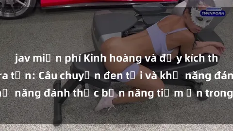 jav miễn phí Kinh hoàng và đầy kích thích với phim sex tra tấn: Câu chuyện đen tối và khả năng đánh thức bản năng tiềm ẩn trong con người
