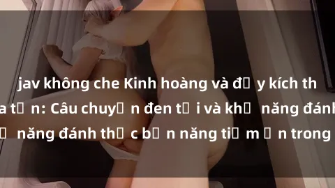 jav không che Kinh hoàng và đầy kích thích với phim sex tra tấn: Câu chuyện đen tối và khả năng đánh thức bản năng tiềm ẩn trong con người