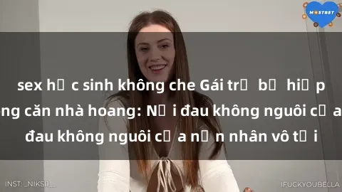 sex học sinh không che Gái trẻ bị hiếp dâm bạo lực trong căn nhà hoang: Nỗi đau không nguôi của nạn nhân vô tội