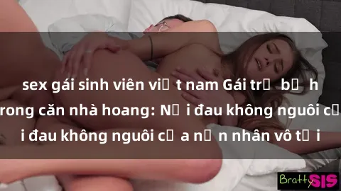 sex gái sinh viên việt nam Gái trẻ bị hiếp dâm bạo lực trong căn nhà hoang: Nỗi đau không nguôi của nạn nhân vô tội