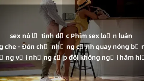 sex nô lệ tình dục Phim sex loạn luân đầy kích thích không che - Đón chờ những cảnh quay nóng bỏng với những cặp đôi không ngại hãm hiếp gia đình trong lòng