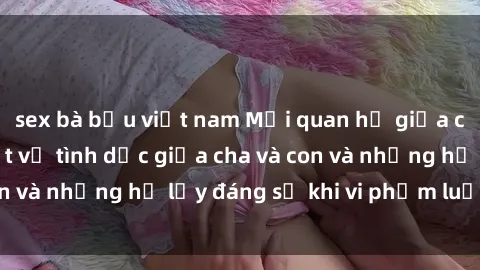 sex bà bầu việt nam Mối quan hệ giữa cha và con: Sự thật về tình dục giữa cha và con và những hệ lụy đáng sợ khi vi phạm luật pháp.