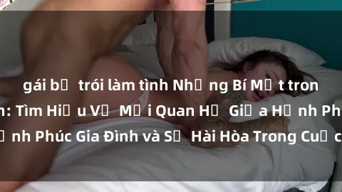 gái bị trói làm tình Những Bí Mật trong Tình Dục Gia Đình: Tìm Hiểu Về Mối Quan Hệ Giữa Hạnh Phúc Gia Đình và Sự Hài Hòa Trong Cuộc Sống Tình Dục