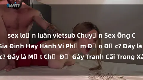 sex loạn luân vietsub Chuyện Sex Ông Cháu: Mối Quan Hệ Gia Đình Hay Hành Vi Phạm Đạo Đức? Đây là Một Chủ Đề Gây Tranh Cãi Trong Xã Hội Hiện Nay.
