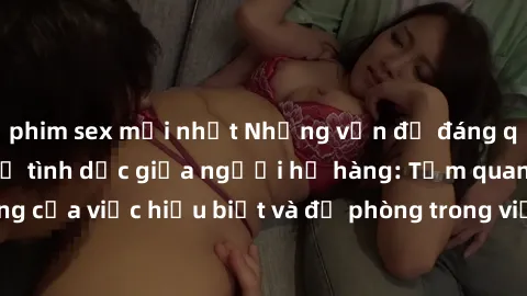 phim sex mới nhất Những vấn đề đáng quan tâm về quan hệ tình dục giữa người họ hàng: Tầm quan trọng của việc hiểu biết và đề phòng trong việc tiếp xúc trong gia đình.