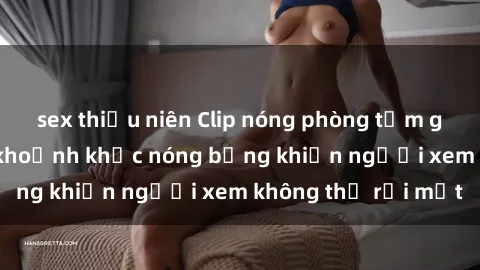 sex thiếu niên Clip nóng phòng tắm gây sốt: Cận cảnh khoảnh khắc nóng bỏng khiến người xem không thể rời mắt