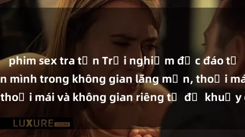 phim sex tra tấn Trải nghiệm độc đáo tại sex nhà nghỉ: ẩn mình trong không gian lãng mạn, thoải mái và không gian riêng tư để khuấy động tình ái.