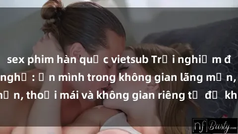 sex phim hàn quốc vietsub Trải nghiệm độc đáo tại sex nhà nghỉ: ẩn mình trong không gian lãng mạn, thoải mái và không gian riêng tư để khuấy động tình ái.