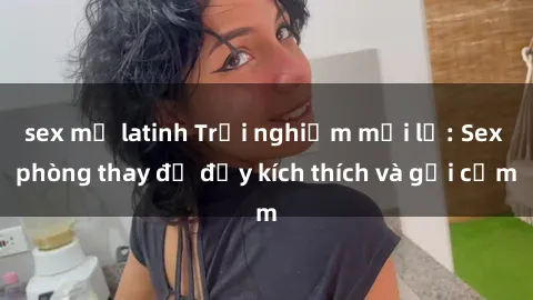 sex mỹ latinh Trải nghiệm mới lạ: Sex phòng thay đồ đầy kích thích và gợi cảm