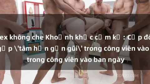 sex không che Khoảnh khắc cấm kỵ: Cặp đôi bị bắt gặp 'tâm hồn gần gũi' trong công viên vào ban ngày