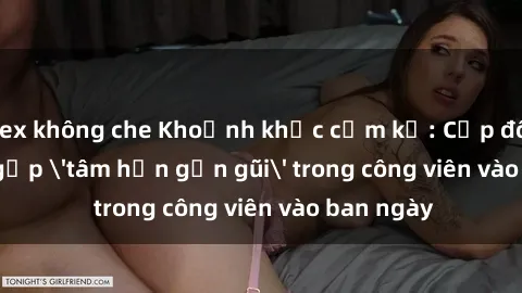 sex không che Khoảnh khắc cấm kỵ: Cặp đôi bị bắt gặp 'tâm hồn gần gũi' trong công viên vào ban ngày
