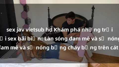 sex jav vietsub hd Khám phá những trải nghiệm độc đáo tại sex bãi biển: Làn sóng đam mê và sự nóng bỏng cháy bỏng trên cát trắng