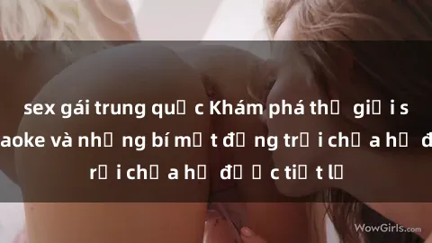 sex gái trung quốc Khám phá thế giới sex quán karaoke và những bí mật động trời chưa hề được tiết lộ