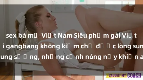 sex bà mẹ Việt Nam Siêu phẩm gái Việt tham gia trong buổi gangbang không kiềm chế được lòng sung sướng, những cảnh nóng nảy khiến ai cũng phải mãn nhãn