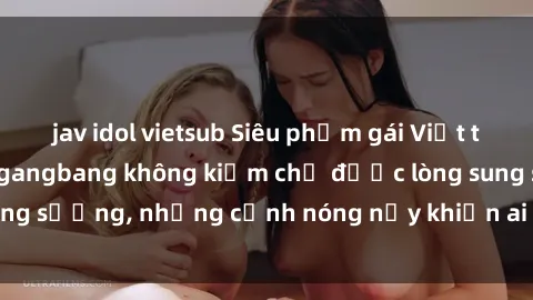 jav idol vietsub Siêu phẩm gái Việt tham gia trong buổi gangbang không kiềm chế được lòng sung sướng, những cảnh nóng nảy khiến ai cũng phải mãn nhãn