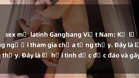 sex mỹ latinh Gangbang Việt Nam: Kỷ lục mới với số lượng người tham gia chưa từng thấy. Đây là lễ hội tình dục độc đáo và gây sốc.