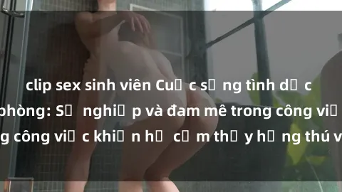 clip sex sinh viên Cuộc sống tình dục của nhân viên văn phòng: Sự nghiệp và đam mê trong công việc khiến họ cảm thấy hứng thú với tình dục?