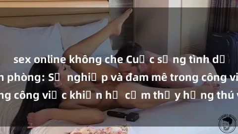 sex online không che Cuộc sống tình dục của nhân viên văn phòng: Sự nghiệp và đam mê trong công việc khiến họ cảm thấy hứng thú với tình dục?