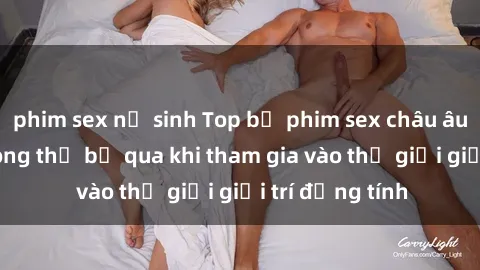 phim sex nữ sinh Top bộ phim sex châu âu nổi tiếng không thể bỏ qua khi tham gia vào thế giới giải trí đồng tính