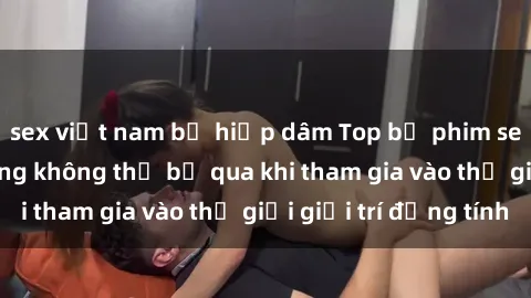 sex việt nam bị hiếp dâm Top bộ phim sex châu âu nổi tiếng không thể bỏ qua khi tham gia vào thế giới giải trí đồng tính