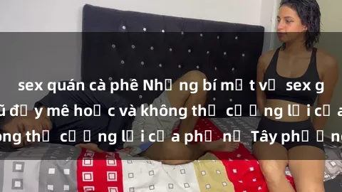 sex quán cà phê Những bí mật về sex gái Tây: Sự quyến rũ đầy mê hoặc và không thể cưỡng lại của phụ nữ Tây phương