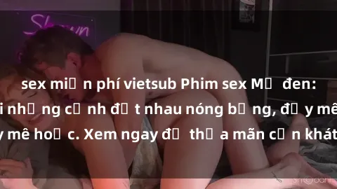 sex miễn phí vietsub Phim sex Mỹ đen: phút mãnh liệt với những cảnh địt nhau nóng bỏng, đầy mê hoặc. Xem ngay để thỏa mãn cơn khát tình dục của bạn!
