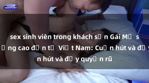 sex sinh viên trong khách sạn Gái Mỹ sex chất lượng cao đến từ Việt Nam: Cuốn hút và đầy quyến rũ