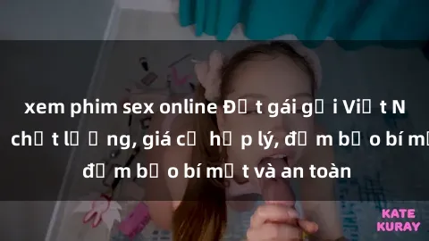 xem phim sex online Đặt gái gọi Việt Nam: Dịch vụ chất lượng, giá cả hợp lý, đảm bảo bí mật và an toàn