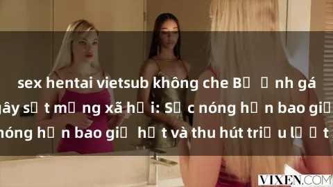 sex hentai vietsub không che Bộ ảnh gái Việt Nam nude gây sốt mạng xã hội: Sắc nóng hơn bao giờ hết và thu hút triệu lượt xem
