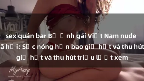 sex quán bar Bộ ảnh gái Việt Nam nude gây sốt mạng xã hội: Sắc nóng hơn bao giờ hết và thu hút triệu lượt xem