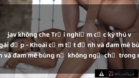 jav không che Trải nghiệm cực kỳ thú vị khi làm tình với gái đẹp - Khoái cảm tột đỉnh và đam mê bùng nổ không ngờ chỉ trong một đêm!