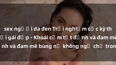 sex người da đen Trải nghiệm cực kỳ thú vị khi làm tình với gái đẹp - Khoái cảm tột đỉnh và đam mê bùng nổ không ngờ chỉ trong một đêm!