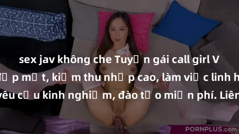 sex jav không che Tuyển gái call girl Việt Nam gợi cảm, đẹp mắt, kiếm thu nhập cao, làm việc linh hoạt, không yêu cầu kinh nghiệm, đào tạo miễn phí. Liên hệ ngay để biết thêm chi tiết!