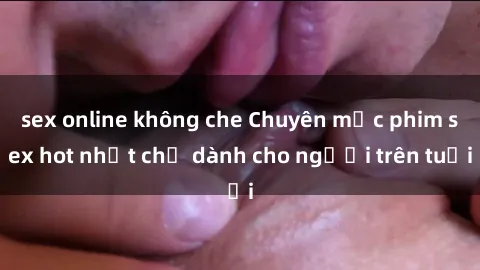 sex online không che Chuyên mục phim sex hot nhất chỉ dành cho người trên tuổi