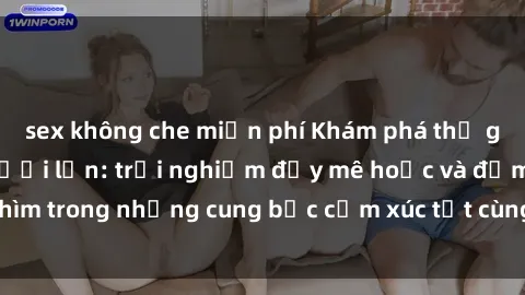 sex không che miễn phí Khám phá thế giới mới với sex người lớn: trải nghiệm đầy mê hoặc và đắm chìm trong những cung bậc cảm xúc tột cùng, hứng khởi và cuốn hút.
