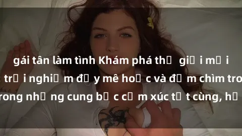 gái tân làm tình Khám phá thế giới mới với sex người lớn: trải nghiệm đầy mê hoặc và đắm chìm trong những cung bậc cảm xúc tột cùng, hứng khởi và cuốn hút.