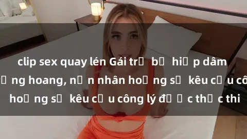 clip sex quay lén Gái trẻ bị hiếp dâm bạo lực trong khu rừng hoang, nạn nhân hoảng sợ kêu cầu công lý được thực thi