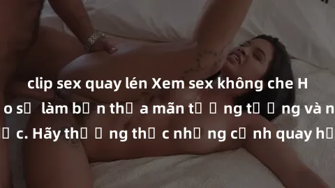 clip sex quay lén Xem sex không che HD miễn phí đảm bảo sẽ làm bạn thỏa mãn tưởng tượng và nhu cầu tình dục. Hãy thưởng thức những cảnh quay hấp dẫn và mãnh liệt ngay bây giờ!