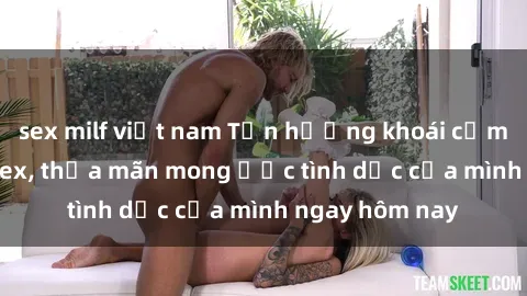 sex milf việt nam Tận hưởng khoái cảm với gái xinh sex, thỏa mãn mong ước tình dục của mình ngay hôm nay