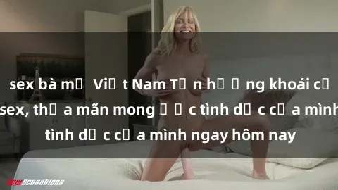 sex bà mẹ Việt Nam Tận hưởng khoái cảm với gái xinh sex, thỏa mãn mong ước tình dục của mình ngay hôm nay