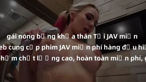gái nóng bỏng khỏa thân Tải JAV miễn phí: Các trang web cung cấp phim JAV miễn phí hàng đầu hiện nay. Các tác phẩm chất lượng cao, hoàn toàn miễn phí, giúp bạn thỏa mãn niềm đam mê mà không tốn kém.
