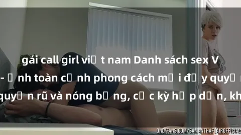 gái call girl việt nam Danh sách sex Việt Nam không che - Ảnh toàn cảnh phong cách mới đầy quyến rũ và nóng bỏng, cực kỳ hấp dẫn, không thể bỏ qua!
