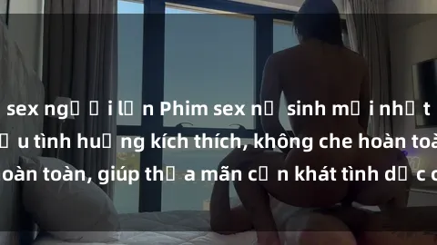 sex người lớn Phim sex nữ sinh mới nhất: Trải nghiệm nhiều tình huống kích thích, không che hoàn toàn, giúp thỏa mãn cơn khát tình dục của các bạn trẻ