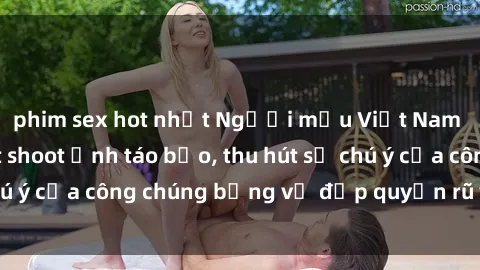 phim sex hot nhất Người mẫu Việt Nam gây sốt với loạt shoot ảnh táo bạo, thu hút sự chú ý của công chúng bằng vẻ đẹp quyến rũ và gợi cảm.